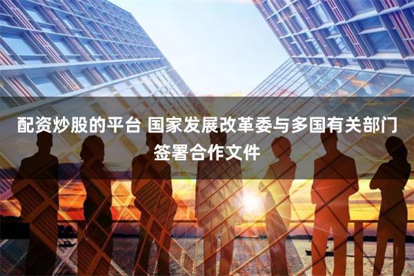 配资炒股的平台 国家发展改革委与多国有关部门签署合作文件