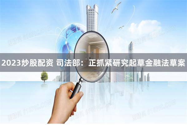 2023炒股配资 司法部：正抓紧研究起草金融法草案