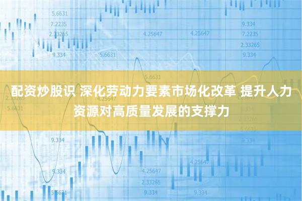 配资炒股识 深化劳动力要素市场化改革 提升人力资源对高质量发展的支撑力