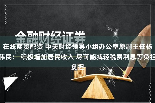在线期货配资 中央财经领导小组办公室原副主任杨伟民： 积极增加居民收入 尽可能减轻税费利息等负担