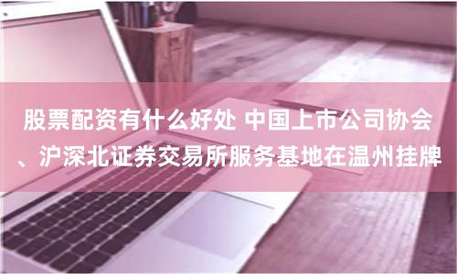 股票配资有什么好处 中国上市公司协会、沪深北证券交易所服务基地在温州挂牌