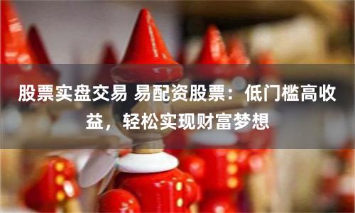 股票实盘交易 易配资股票：低门槛高收益，轻松实现财富梦想