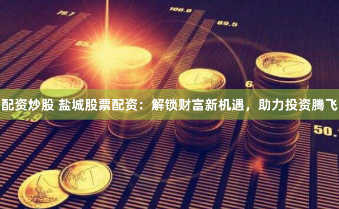 配资炒股 盐城股票配资：解锁财富新机遇，助力投资腾飞