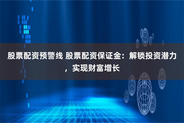 股票配资预警线 股票配资保证金：解锁投资潜力，实现财富增长