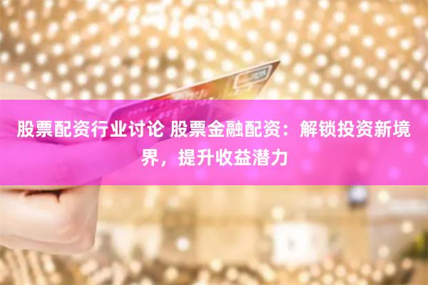 股票配资行业讨论 股票金融配资：解锁投资新境界，提升收益潜力