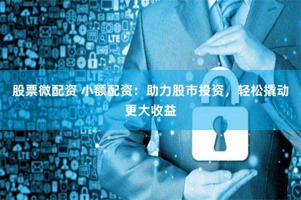 股票微配资 小额配资：助力股市投资，轻松撬动更大收益