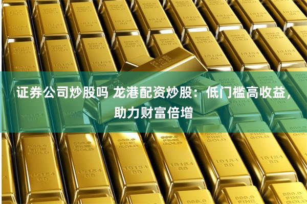 证券公司炒股吗 龙港配资炒股：低门槛高收益，助力财富倍增