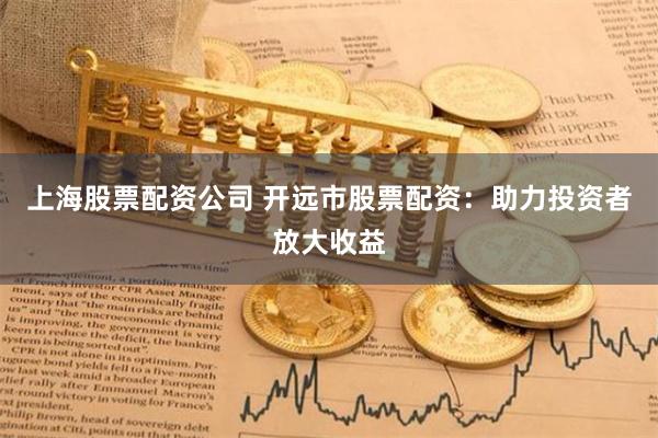 上海股票配资公司 开远市股票配资：助力投资者放大收益
