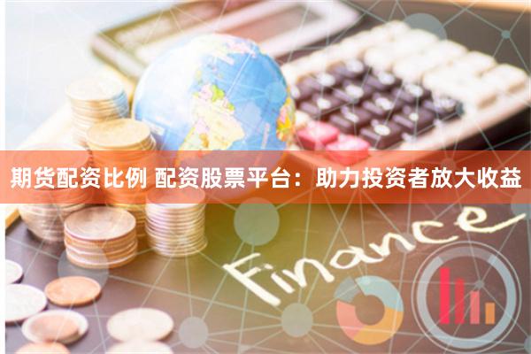 期货配资比例 配资股票平台：助力投资者放大收益