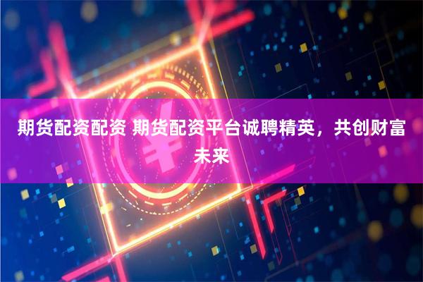 期货配资配资 期货配资平台诚聘精英，共创财富未来