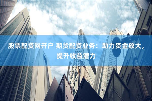 股票配资网开户 期货配资业务：助力资金放大，提升收益潜力