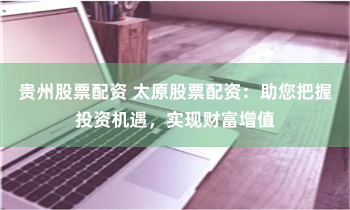 贵州股票配资 太原股票配资：助您把握投资机遇，实现财富增值