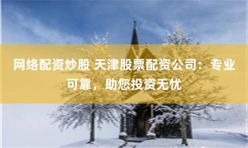 网络配资炒股 天津股票配资公司：专业可靠，助您投资无忧