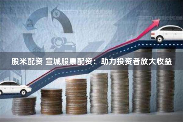 股米配资 宣城股票配资：助力投资者放大收益