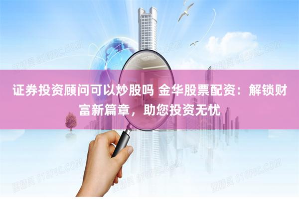 证券投资顾问可以炒股吗 金华股票配资：解锁财富新篇章，助您投资无忧