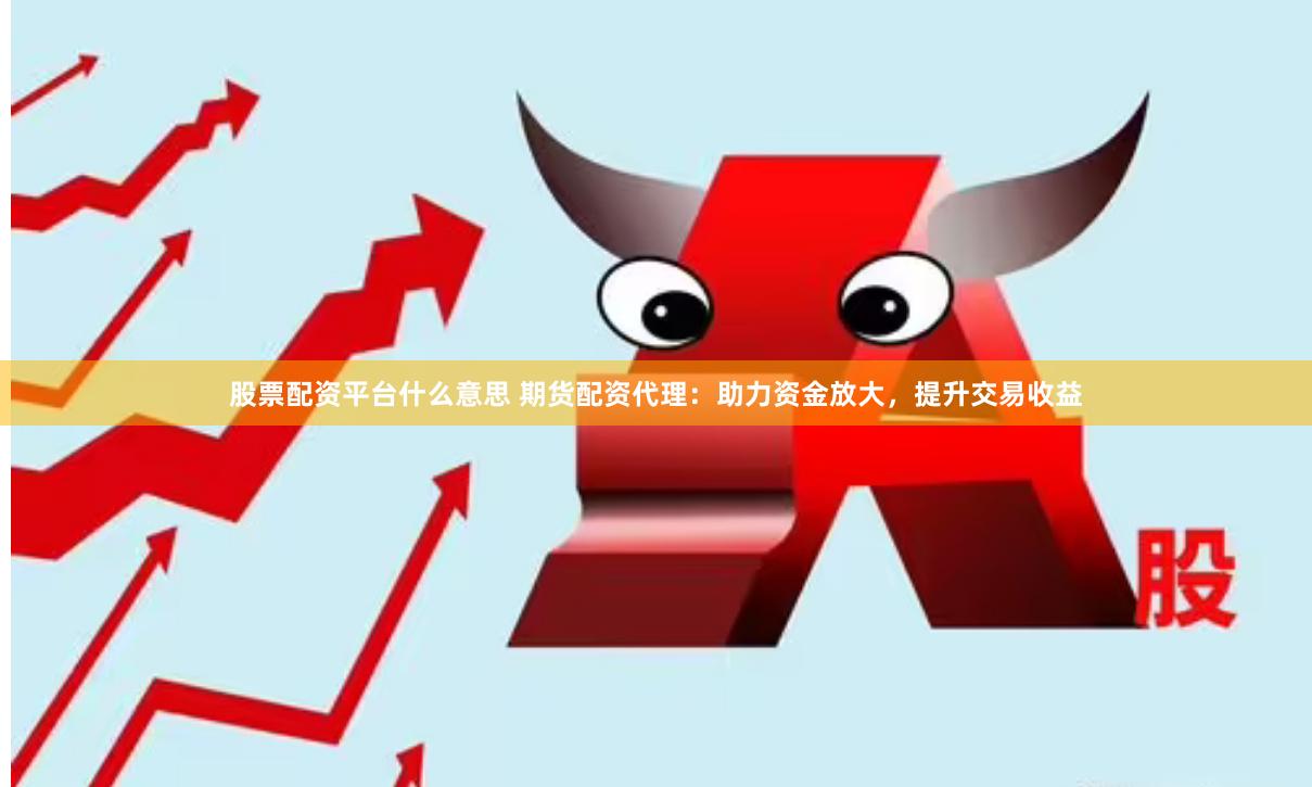 股票配资平台什么意思 期货配资代理：助力资金放大，提升交易收益