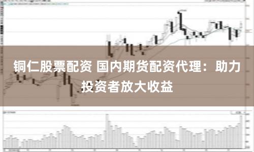 铜仁股票配资 国内期货配资代理：助力投资者放大收益