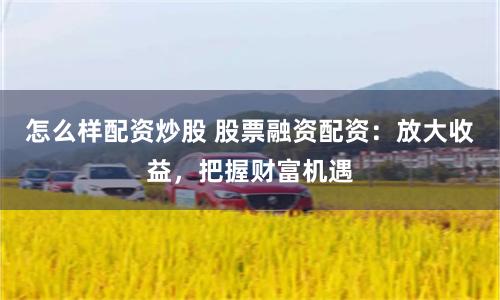 怎么样配资炒股 股票融资配资：放大收益，把握财富机遇
