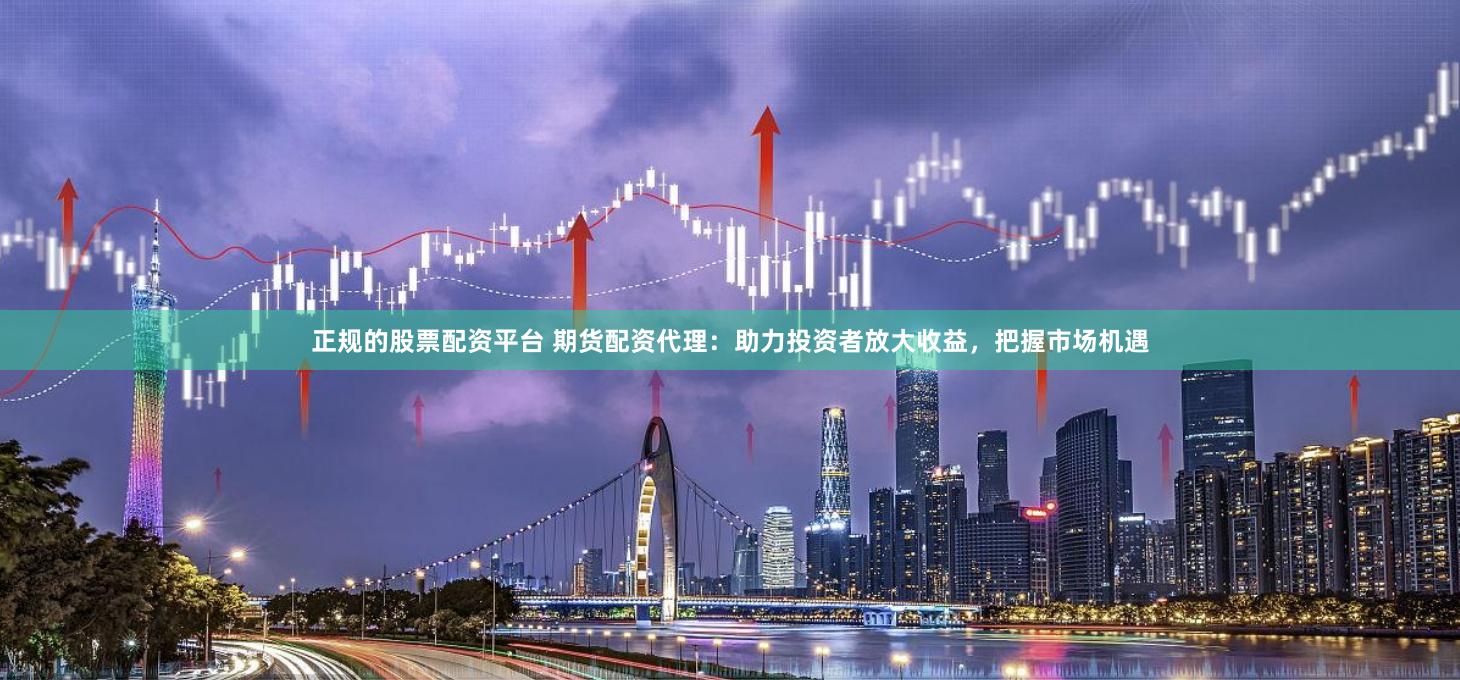 正规的股票配资平台 期货配资代理：助力投资者放大收益，把握市场机遇