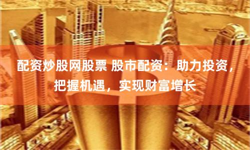 配资炒股网股票 股市配资：助力投资，把握机遇，实现财富增长