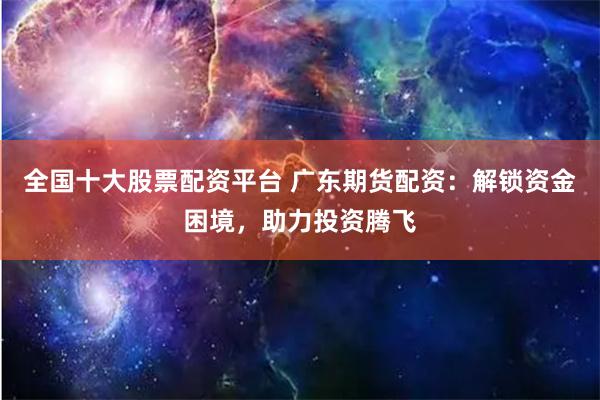 全国十大股票配资平台 广东期货配资：解锁资金困境，助力投资腾飞