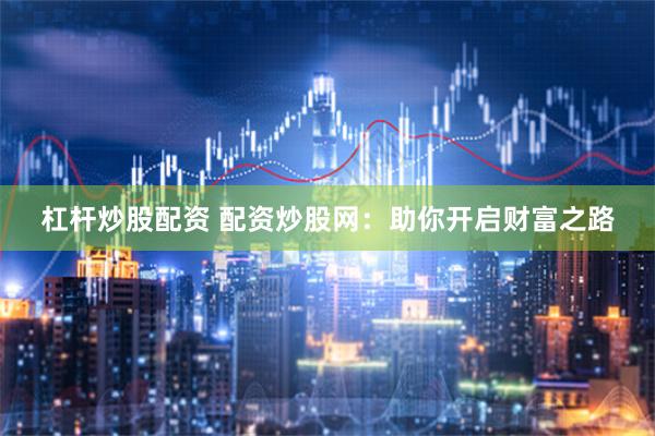 杠杆炒股配资 配资炒股网：助你开启财富之路