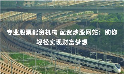 专业股票配资机构 配资炒股网站：助你轻松实现财富梦想