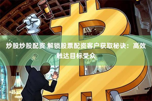 炒股炒股配资 解锁股票配资客户获取秘诀：高效触达目标受众