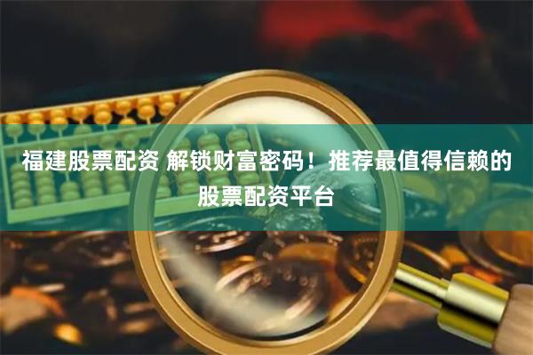 福建股票配资 解锁财富密码！推荐最值得信赖的股票配资平台