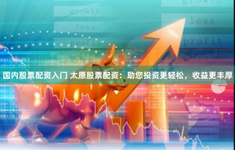 国内股票配资入门 太原股票配资：助您投资更轻松，收益更丰厚