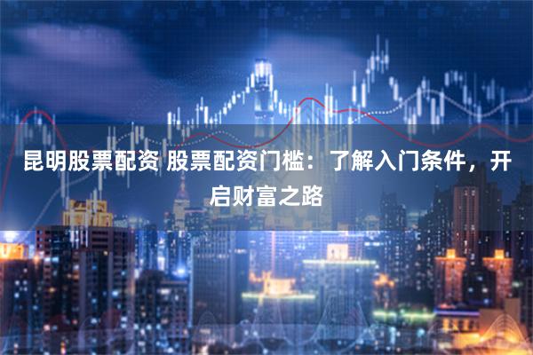 昆明股票配资 股票配资门槛：了解入门条件，开启财富之路