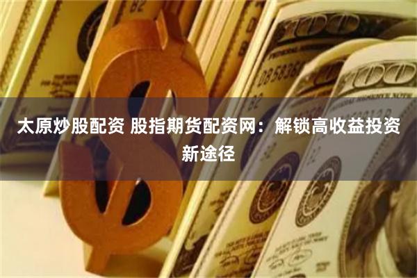 太原炒股配资 股指期货配资网：解锁高收益投资新途径