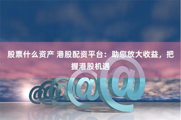 股票什么资产 港股配资平台：助您放大收益，把握港股机遇