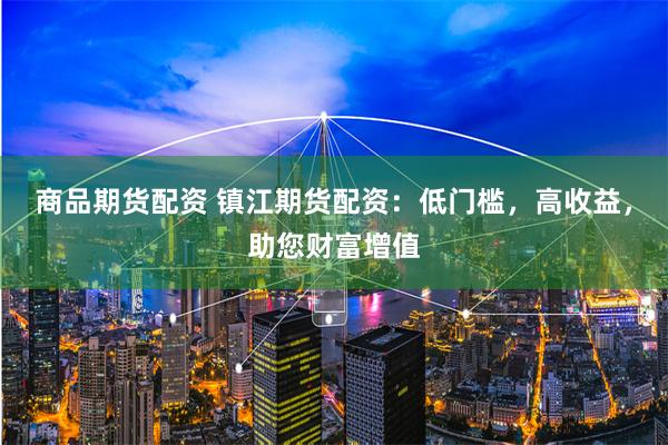 商品期货配资 镇江期货配资：低门槛，高收益，助您财富增值