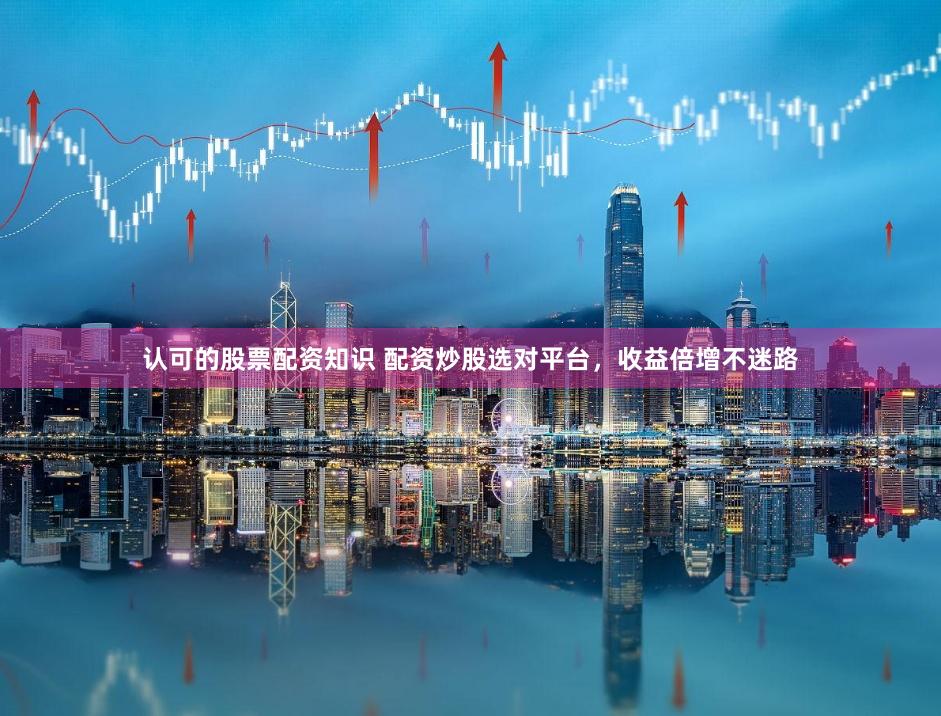 认可的股票配资知识 配资炒股选对平台，收益倍增不迷路