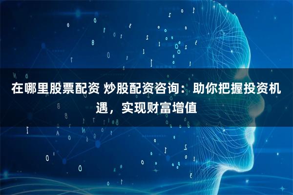 在哪里股票配资 炒股配资咨询：助你把握投资机遇，实现财富增值
