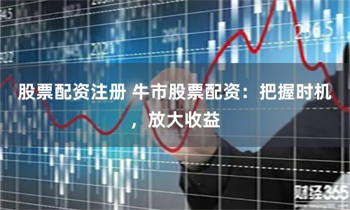 股票配资注册 牛市股票配资：把握时机，放大收益