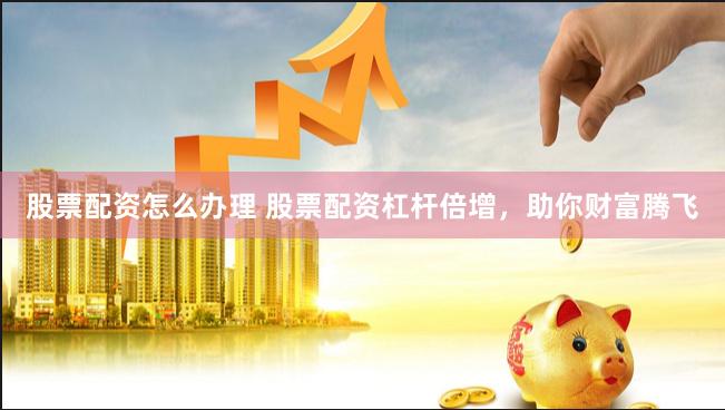 股票配资怎么办理 股票配资杠杆倍增，助你财富腾飞