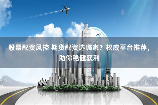 股票配资风控 期货配资选哪家？权威平台推荐，助你稳健获利