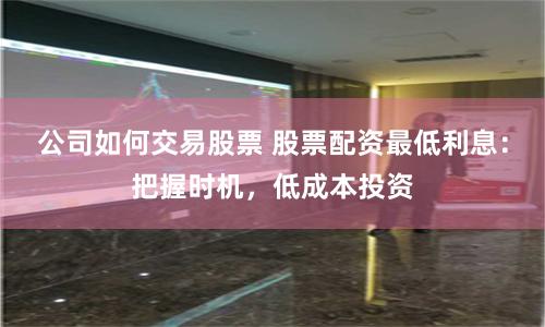 公司如何交易股票 股票配资最低利息：把握时机，低成本投资