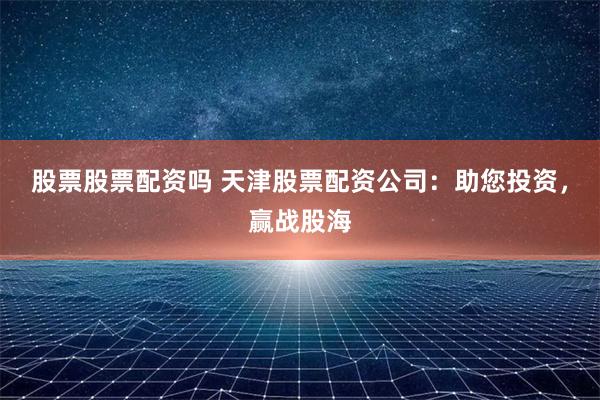 股票股票配资吗 天津股票配资公司：助您投资，赢战股海