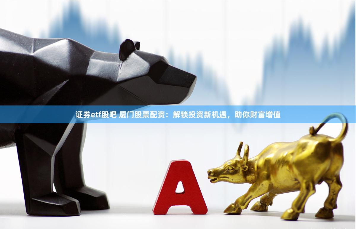 证券etf股吧 厦门股票配资：解锁投资新机遇，助你财富增值