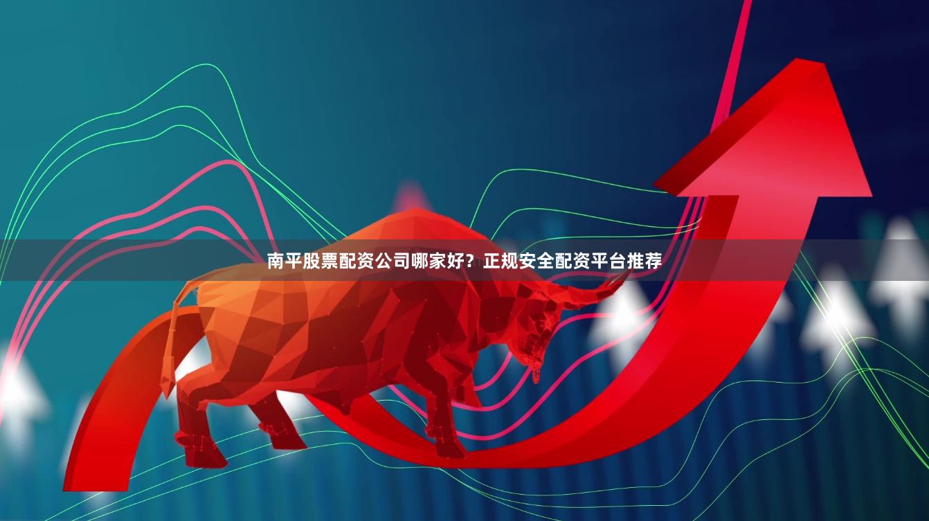 南平股票配资公司哪家好？正规安全配资平台推荐