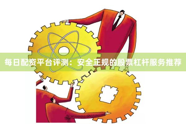 每日配资平台评测：安全正规的股票杠杆服务推荐